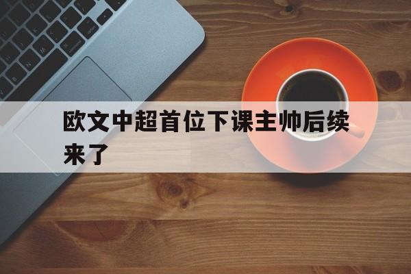欧文中超首位下课主帅后续来了的简单介绍|og真人游戏平台